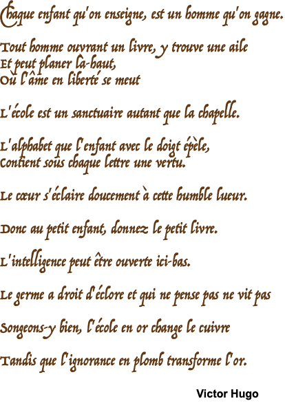 Chaque enfant qu'on enseigne, est un homme qu'on gagne.  Tout homme ouvrant un livre, y trouve une aile Et peut planer là-haut, Où l'âme en liberté se meut  L'école est un sanctuaire autant que la chapelle.  L'alphabet que l'enfant avec le doigt épèle, Contient sous chaque lettre une vertu.  Le cœur s'éclaire doucement à cette humble lueur.  Donc au petit enfant, donnez le petit livre.  L'intelligence peut être ouverte ici-bas.  Le germe a droit d'éclore et qui ne pense pas ne vit pas  Songeons-y bien, l'école en or change le cuivre  Tandis que l'ignorance en plomb transforme l'or. Victor Hugo 